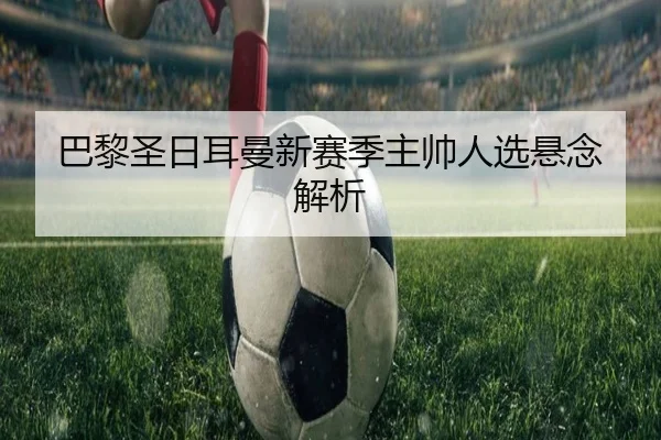 巴黎圣日耳曼新赛季主帅人选悬念解析 | Qiyiguo