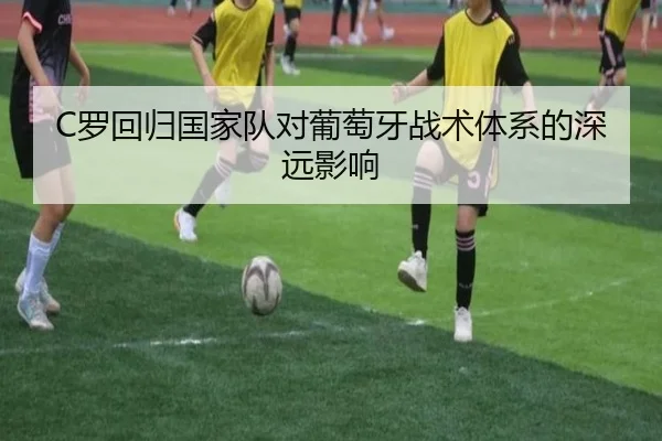 C罗回归国家队对葡萄牙战术体系的深远影响